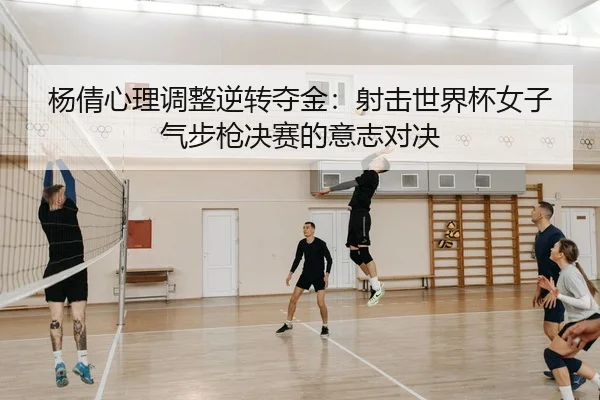 杨倩心理调整逆转夺金：射击世界杯女子气步枪决赛的意志对决